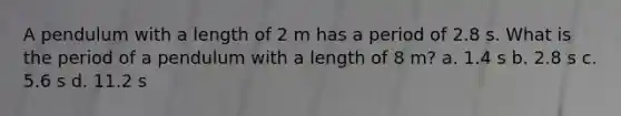 A pendulum with a length of 2 m has a period of 2.8 s. What is the period of a pendulum with a length of 8 m? a. 1.4 s b. 2.8 s c. 5.6 s d. 11.2 s