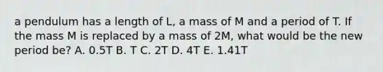 a pendulum has a length of L, a mass of M and a period of T. If the mass M is replaced by a mass of 2M, what would be the new period be? A. 0.5T B. T C. 2T D. 4T E. 1.41T