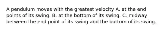 A pendulum moves with the greatest velocity A. at the end points of its swing. B. at the bottom of its swing. C. midway between the end point of its swing and the bottom of its swing.