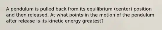 A pendulum is pulled back from its equilibrium (center) position and then released. At what points in the motion of the pendulum after release is its kinetic energy greatest?