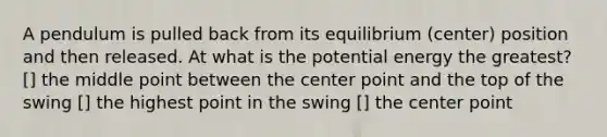 A pendulum is pulled back from its equilibrium (center) position and then released. At what is the potential energy the greatest? [] the middle point between the center point and the top of the swing [] the highest point in the swing [] the center point