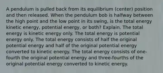 A pendulum is pulled back from its equilibrium (center) position and then released. When the pendulum bob is halfway between the high point and the low point in its swing, is the total energy kinetic energy, potential energy, or both? Explain. The total energy is kinetic energy only. The total energy is potential energy only. The total energy consists of half the original potential energy and half of the original potential energy converted to kinetic energy. The total energy consists of one-fourth the original potential energy and three-fourths of the original potential energy converted to kinetic energy.