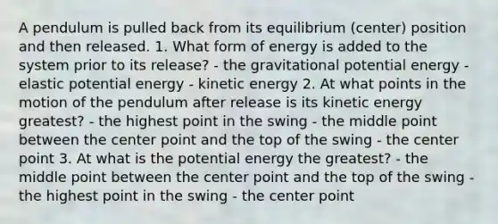 A pendulum is pulled back from its equilibrium (center) position and then released. 1. What form of energy is added to the system prior to its release? - the gravitational potential energy - elastic potential energy - kinetic energy 2. At what points in the motion of the pendulum after release is its kinetic energy greatest? - the highest point in the swing - the middle point between the center point and the top of the swing - the center point 3. At what is the potential energy the greatest? - the middle point between the center point and the top of the swing - the highest point in the swing - the center point