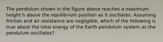 The pendulum shown in the figure above reaches a maximum height h above the equilibrium position as it oscillates. Assuming friction and air resistance are negligible, which of the following is true about the total energy of the Earth-pendulum system as the pendulum oscillates?