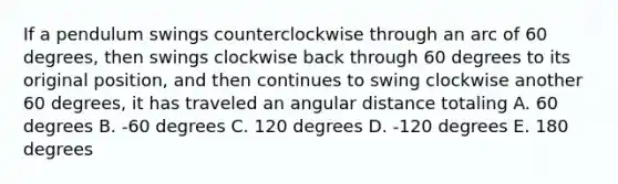 If a pendulum swings counterclockwise through an arc of 60 degrees, then swings clockwise back through 60 degrees to its original position, and then continues to swing clockwise another 60 degrees, it has traveled an angular distance totaling A. 60 degrees B. -60 degrees C. 120 degrees D. -120 degrees E. 180 degrees