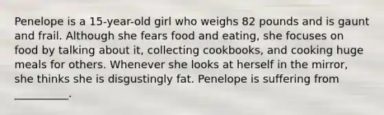 Penelope is a 15-year-old girl who weighs 82 pounds and is gaunt and frail. Although she fears food and eating, she focuses on food by talking about it, collecting cookbooks, and cooking huge meals for others. Whenever she looks at herself in the mirror, she thinks she is disgustingly fat. Penelope is suffering from __________.