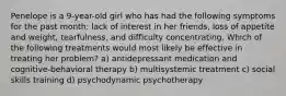 Penelope is a 9-year-old girl who has had the following symptoms for the past month: lack of interest in her friends, loss of appetite and weight, tearfulness, and difficulty concentrating. Which of the following treatments would most likely be effective in treating her problem? a) antidepressant medication and cognitive-behavioral therapy b) multisystemic treatment c) social skills training d) psychodynamic psychotherapy