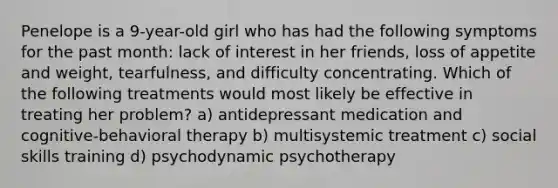 Penelope is a 9-year-old girl who has had the following symptoms for the past month: lack of interest in her friends, loss of appetite and weight, tearfulness, and difficulty concentrating. Which of the following treatments would most likely be effective in treating her problem? a) antidepressant medication and cognitive-behavioral therapy b) multisystemic treatment c) social skills training d) psychodynamic psychotherapy