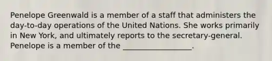 Penelope Greenwald is a member of a staff that administers the day-to-day operations of the United Nations. She works primarily in New York, and ultimately reports to the secretary-general. Penelope is a member of the __________________.