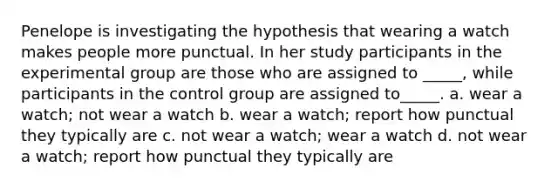 Penelope is investigating the hypothesis that wearing a watch makes people more punctual. In her study participants in the experimental group are those who are assigned to _____, while participants in the control group are assigned to_____. a. wear a watch; not wear a watch b. wear a watch; report how punctual they typically are c. not wear a watch; wear a watch d. not wear a watch; report how punctual they typically are