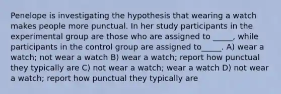 Penelope is investigating the hypothesis that wearing a watch makes people more punctual. In her study participants in the experimental group are those who are assigned to _____, while participants in the control group are assigned to_____. A) wear a watch; not wear a watch B) wear a watch; report how punctual they typically are C) not wear a watch; wear a watch D) not wear a watch; report how punctual they typically are