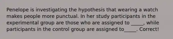 Penelope is investigating the hypothesis that wearing a watch makes people more punctual. In her study participants in the experimental group are those who are assigned to _____, while participants in the control group are assigned to_____. Correct!