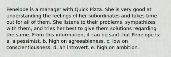 Penelope is a manager with Quick Pizza. She is very good at understanding the feelings of her subordinates and takes time out for all of them. She listens to their problems, sympathizes with them, and tries her best to give them solutions regarding the same. From this information, it can be said that Penelope is: a. a pessimist. b. high on agreeableness. c. low on conscientiousness. d. an introvert. e. high on ambition.