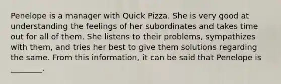 Penelope is a manager with Quick Pizza. She is very good at understanding the feelings of her subordinates and takes time out for all of them. She listens to their problems, sympathizes with them, and tries her best to give them solutions regarding the same. From this information, it can be said that Penelope is ________.