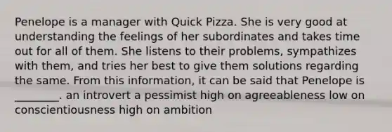 Penelope is a manager with Quick Pizza. She is very good at understanding the feelings of her subordinates and takes time out for all of them. She listens to their problems, sympathizes with them, and tries her best to give them solutions regarding the same. From this information, it can be said that Penelope is ________. an introvert a pessimist high on agreeableness low on conscientiousness high on ambition