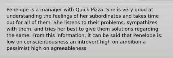 Penelope is a manager with Quick Pizza. She is very good at understanding the feelings of her subordinates and takes time out for all of them. She listens to their problems, sympathizes with them, and tries her best to give them solutions regarding the same. From this information, it can be said that Penelope is: low on conscientiousness an introvert high on ambition a pessimist high on agreeableness