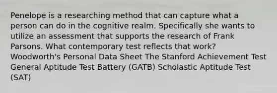 Penelope is a researching method that can capture what a person can do in the cognitive realm. Specifically she wants to utilize an assessment that supports the research of Frank Parsons. What contemporary test reflects that work? Woodworth's Personal Data Sheet The Stanford Achievement Test General Aptitude Test Battery (GATB) Scholastic Aptitude Test (SAT)