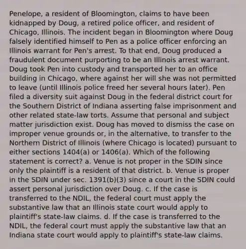 Penelope, a resident of Bloomington, claims to have been kidnapped by Doug, a retired police officer, and resident of Chicago, Illinois. The incident began in Bloomington where Doug falsely identified himself to Pen as a police officer enforcing an Illinois warrant for Pen's arrest. To that end, Doug produced a fraudulent document purporting to be an Illinois arrest warrant. Doug took Pen into custody and transported her to an office building in Chicago, where against her will she was not permitted to leave (until Illinois police freed her several hours later). Pen filed a diversity suit against Doug in the federal district court for the Southern District of Indiana asserting false imprisonment and other related state-law torts. Assume that personal and subject matter jurisdiction exist. Doug has moved to dismiss the case on improper venue grounds or, in the alternative, to transfer to the Northern District of Illinois (where Chicago is located) pursuant to either sections 1404(a) or 1406(a). Which of the following statement is correct? a. Venue is not proper in the SDIN since only the plaintiff is a resident of that district. b. Venue is proper in the SDIN under sec. 1391(b)(3) since a court in the SDIN could assert personal jurisdiction over Doug. c. If the case is transferred to the NDIL, the federal court must apply the substantive law that an Illinois state court would apply to plaintiff's state-law claims. d. If the case is transferred to the NDIL, the federal court must apply the substantive law that an Indiana state court would apply to plaintiff's state-law claims.