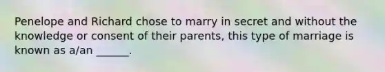 Penelope and Richard chose to marry in secret and without the knowledge or consent of their parents, this type of marriage is known as a/an ______.