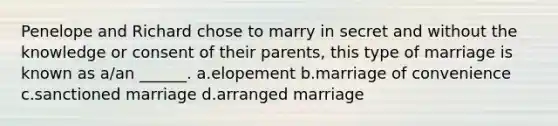 Penelope and Richard chose to marry in secret and without the knowledge or consent of their parents, this type of marriage is known as a/an ______. a.elopement b.marriage of convenience c.sanctioned marriage d.arranged marriage