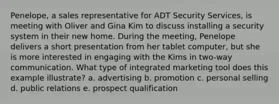 Penelope, a sales representative for ADT Security Services, is meeting with Oliver and Gina Kim to discuss installing a security system in their new home. During the meeting, Penelope delivers a short presentation from her tablet computer, but she is more interested in engaging with the Kims in two-way communication. What type of integrated marketing tool does this example illustrate? a. advertising b. promotion c. personal selling d. public relations e. prospect qualification