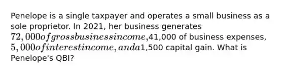 Penelope is a single taxpayer and operates a small business as a sole proprietor. In 2021, her business generates 72,000 of gross business income,41,000 of business expenses, 5,000 of interest income, and a1,500 capital gain. What is Penelope's QBI?