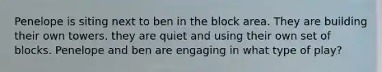 Penelope is siting next to ben in the block area. They are building their own towers. they are quiet and using their own set of blocks. Penelope and ben are engaging in what type of play?