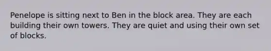 Penelope is sitting next to Ben in the block area. They are each building their own towers. They are quiet and using their own set of blocks.