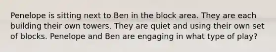 Penelope is sitting next to Ben in the block area. They are each building their own towers. They are quiet and using their own set of blocks. Penelope and Ben are engaging in what type of play?