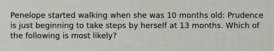 Penelope started walking when she was 10 months old: Prudence is just beginning to take steps by herself at 13 months. Which of the following is most likely?