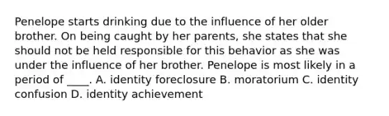 Penelope starts drinking due to the influence of her older brother. On being caught by her parents, she states that she should not be held responsible for this behavior as she was under the influence of her brother. Penelope is most likely in a period of ____. A. identity foreclosure B. moratorium C. identity confusion D. identity achievement