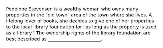 Penelope Stevenson is a wealthy woman who owns many properties in the "old town" area of the town where she lives. A lifelong lover of books, she decides to give one of her properties to the local library foundation for "as long as the property is used as a library." The ownership rights of the library foundation are best described as _______________________.