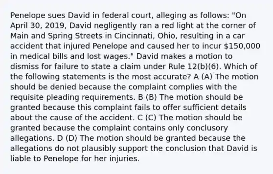 Penelope sues David in federal court, alleging as follows: "On April 30, 2019, David negligently ran a red light at the corner of Main and Spring Streets in Cincinnati, Ohio, resulting in a car accident that injured Penelope and caused her to incur 150,000 in medical bills and lost wages." David makes a motion to dismiss for failure to state a claim under Rule 12(b)(6). Which of the following statements is the most accurate? A (A) The motion should be denied because the complaint complies with the requisite pleading requirements. B (B) The motion should be granted because this complaint fails to offer sufficient details about the cause of the accident. C (C) The motion should be granted because the complaint contains only conclusory allegations. D (D) The motion should be granted because the allegations do not plausibly support the conclusion that David is liable to Penelope for her injuries.