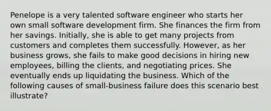 Penelope is a very talented software engineer who starts her own small software development firm. She finances the firm from her savings. Initially, she is able to get many projects from customers and completes them successfully. However, as her business grows, she fails to make good decisions in hiring new employees, billing the clients, and negotiating prices. She eventually ends up liquidating the business. Which of the following causes of small-business failure does this scenario best illustrate?