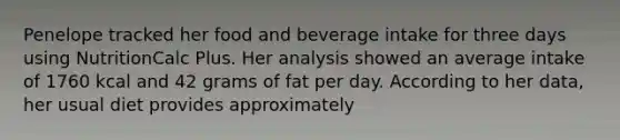 Penelope tracked her food and beverage intake for three days using NutritionCalc Plus. Her analysis showed an average intake of 1760 kcal and 42 grams of fat per day. According to her data, her usual diet provides approximately