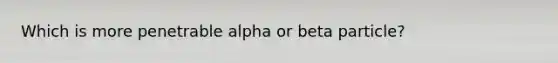 Which is more penetrable alpha or beta particle?