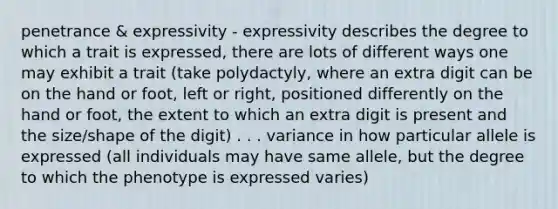 penetrance & expressivity - expressivity describes the degree to which a trait is expressed, there are lots of different ways one may exhibit a trait (take polydactyly, where an extra digit can be on the hand or foot, left or right, positioned differently on the hand or foot, the extent to which an extra digit is present and the size/shape of the digit) . . . variance in how particular allele is expressed (all individuals may have same allele, but the degree to which the phenotype is expressed varies)