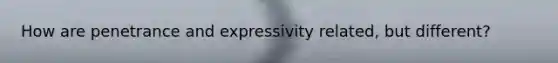 How are penetrance and expressivity related, but different?