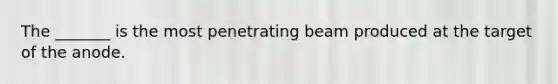 The _______ is the most penetrating beam produced at the target of the anode.