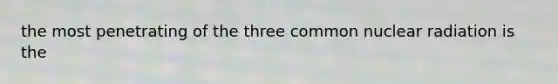 the most penetrating of the three common nuclear radiation is the