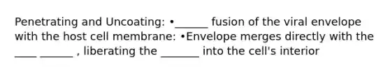 Penetrating and Uncoating: •______ fusion of the viral envelope with the host cell membrane: •Envelope merges directly with the ____ ______ , liberating the _______ into the cell's interior