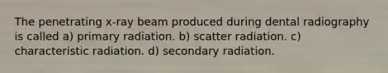 The penetrating x-ray beam produced during dental radiography is called a) primary radiation. b) scatter radiation. c) characteristic radiation. d) secondary radiation.