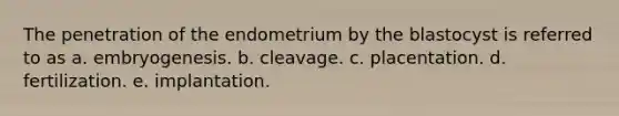 The penetration of the endometrium by the blastocyst is referred to as a. embryogenesis. b. cleavage. c. placentation. d. fertilization. e. implantation.