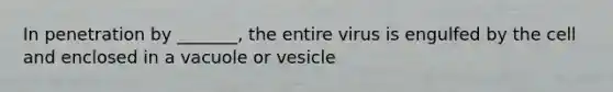 In penetration by _______, the entire virus is engulfed by the cell and enclosed in a vacuole or vesicle