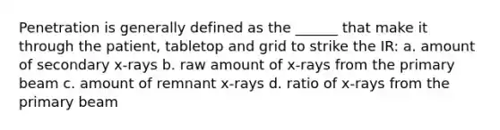 Penetration is generally defined as the ______ that make it through the patient, tabletop and grid to strike the IR: a. amount of secondary x-rays b. raw amount of x-rays from the primary beam c. amount of remnant x-rays d. ratio of x-rays from the primary beam