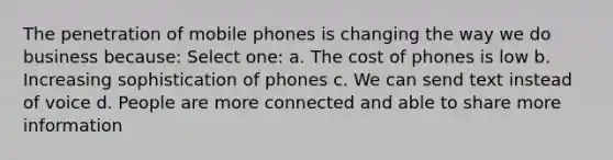 The penetration of mobile phones is changing the way we do business because: Select one: a. The cost of phones is low b. Increasing sophistication of phones c. We can send text instead of voice d. People are more connected and able to share more information