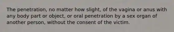 The penetration, no matter how slight, of the vagina or anus with any body part or object, or oral penetration by a sex organ of another person, without the consent of the victim.