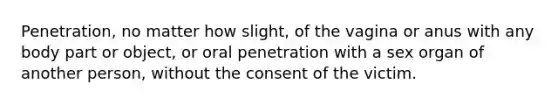 Penetration, no matter how slight, of the vagina or anus with any body part or object, or oral penetration with a sex organ of another person, without the consent of the victim.