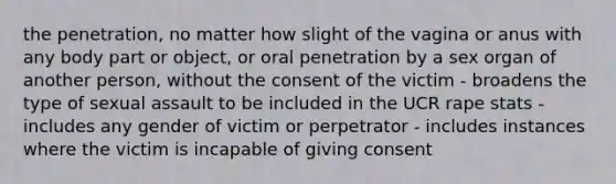 the penetration, no matter how slight of the vagina or anus with any body part or object, or oral penetration by a sex organ of another person, without the consent of the victim - broadens the type of sexual assault to be included in the UCR rape stats - includes any gender of victim or perpetrator - includes instances where the victim is incapable of giving consent