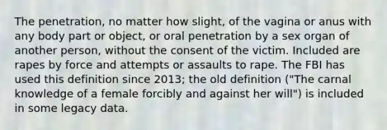 The penetration, no matter how slight, of the vagina or anus with any body part or object, or oral penetration by a sex organ of another person, without the consent of the victim. Included are rapes by force and attempts or assaults to rape. The FBI has used this definition since 2013; the old definition ("The carnal knowledge of a female forcibly and against her will") is included in some legacy data.